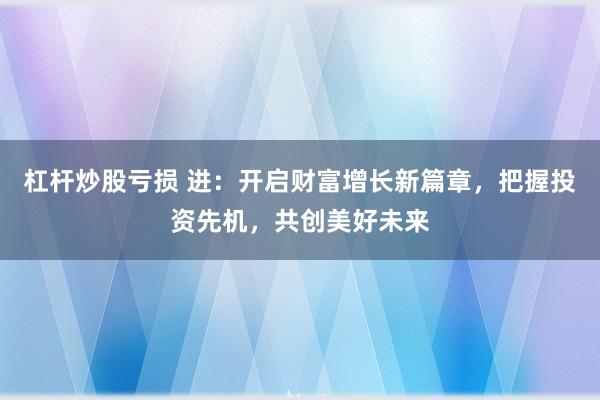 杠杆炒股亏损 进：开启财富增长新篇章，把握投资先机，共创美好未来