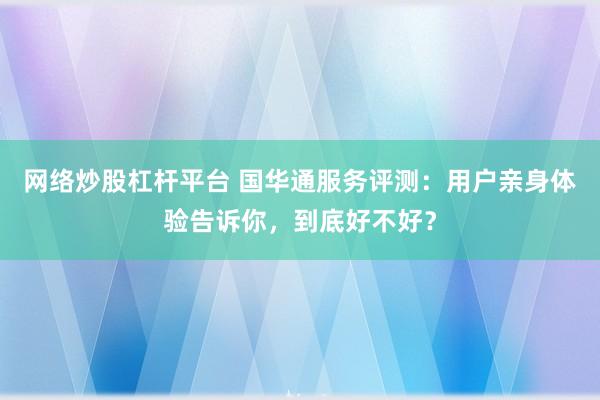 网络炒股杠杆平台 国华通服务评测：用户亲身体验告诉你，到底好不好？
