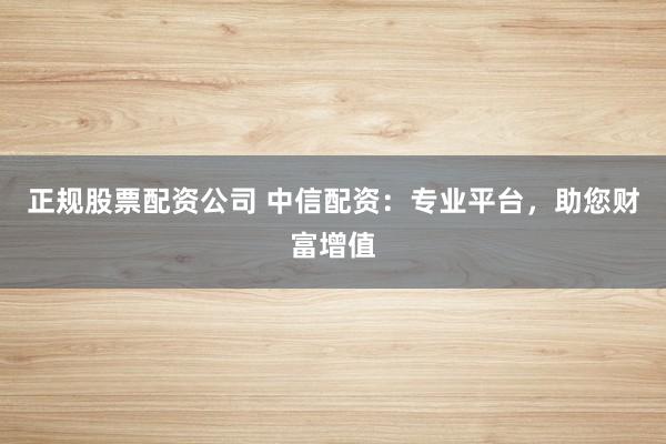 正规股票配资公司 中信配资：专业平台，助您财富增值