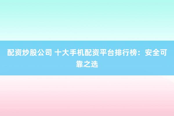 配资炒股公司 十大手机配资平台排行榜：安全可靠之选
