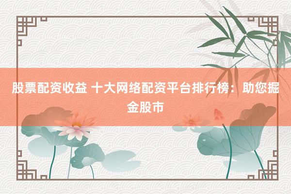 股票配资收益 十大网络配资平台排行榜：助您掘金股市