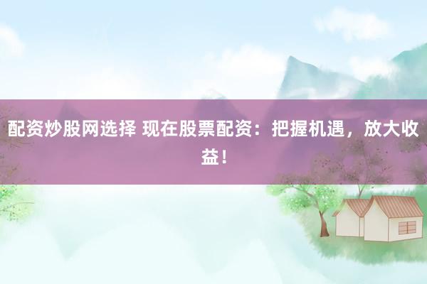 配资炒股网选择 现在股票配资：把握机遇，放大收益！