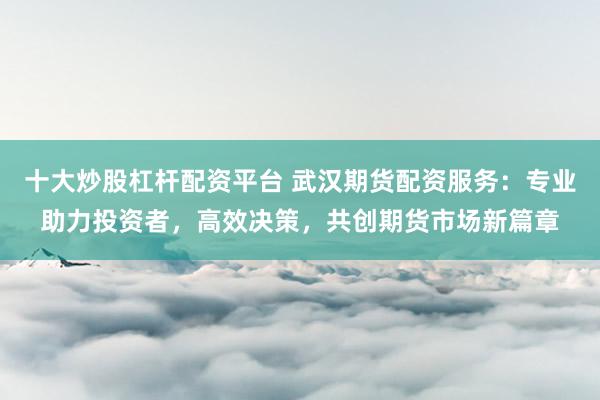 十大炒股杠杆配资平台 武汉期货配资服务：专业助力投资者，高效决策，共创期货市场新篇章
