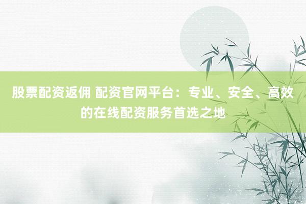 股票配资返佣 配资官网平台：专业、安全、高效的在线配资服务首选之地