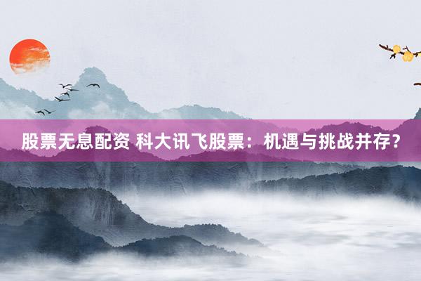 股票无息配资 科大讯飞股票：机遇与挑战并存？