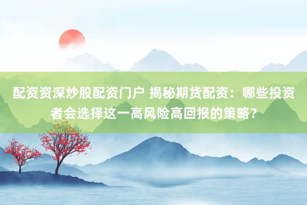 配资资深炒股配资门户 揭秘期货配资：哪些投资者会选择这一高风险高回报的策略？