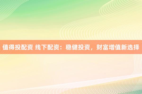 值得投配资 线下配资：稳健投资，财富增值新选择