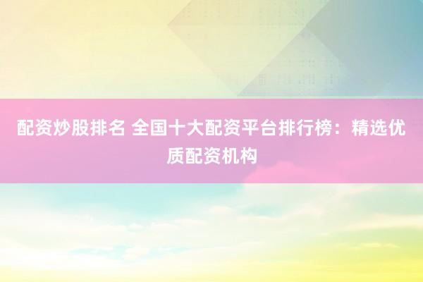 配资炒股排名 全国十大配资平台排行榜：精选优质配资机构