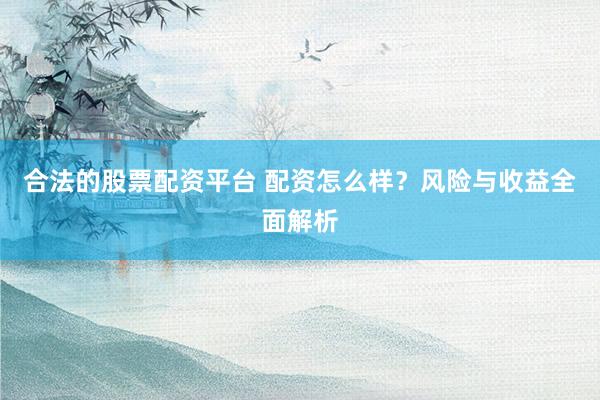 合法的股票配资平台 配资怎么样？风险与收益全面解析