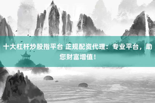 十大杠杆炒股指平台 正规配资代理：专业平台，助您财富增值！