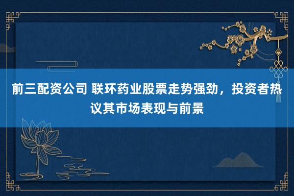 前三配资公司 联环药业股票走势强劲，投资者热议其市场表现与前景