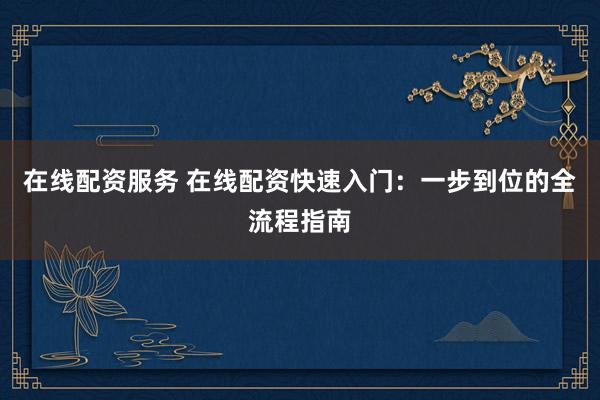 在线配资服务 在线配资快速入门：一步到位的全流程指南