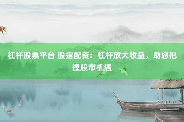 杠杆股票平台 股指配资：杠杆放大收益，助您把握股市机遇