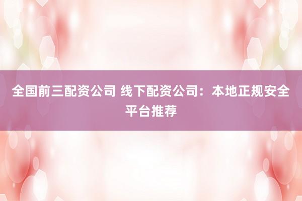 全国前三配资公司 线下配资公司：本地正规安全平台推荐