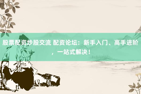 股票配资炒股交流 配资论坛：新手入门、高手进阶，一站式解决！