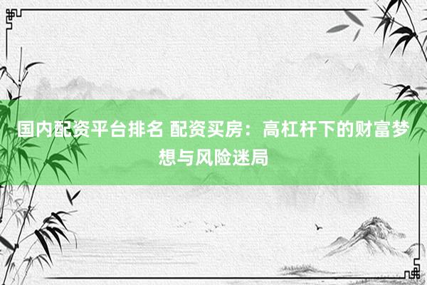 国内配资平台排名 配资买房：高杠杆下的财富梦想与风险迷局