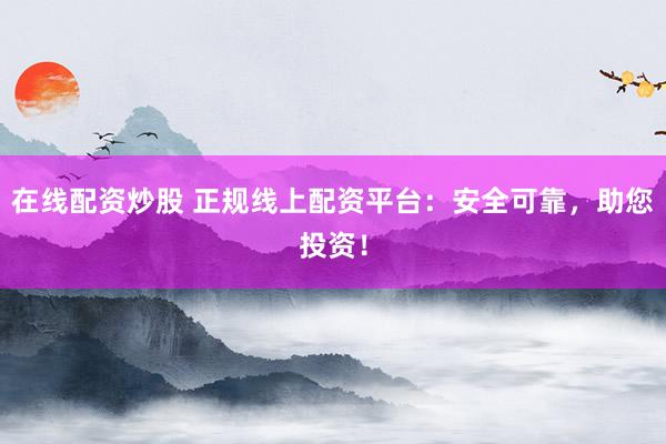 在线配资炒股 正规线上配资平台：安全可靠，助您投资！