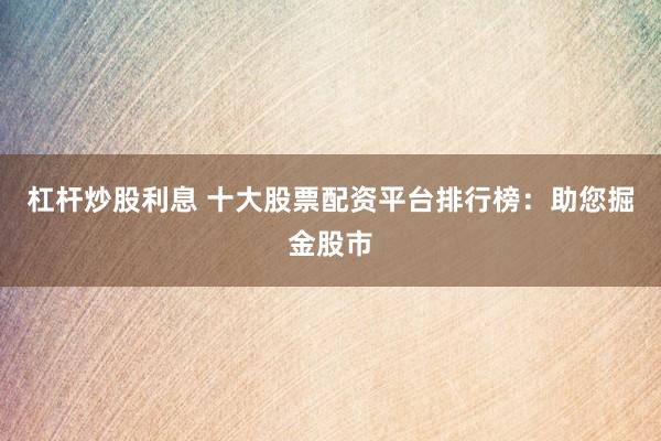 杠杆炒股利息 十大股票配资平台排行榜：助您掘金股市