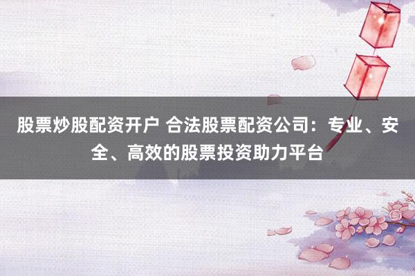 股票炒股配资开户 合法股票配资公司：专业、安全、高效的股票投资助力平台