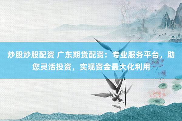 炒股炒股配资 广东期货配资：专业服务平台，助您灵活投资，实现资金最大化利用