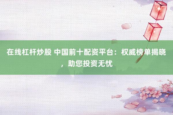 在线杠杆炒股 中国前十配资平台：权威榜单揭晓，助您投资无忧