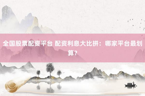 全国股票配资平台 配资利息大比拼：哪家平台最划算？