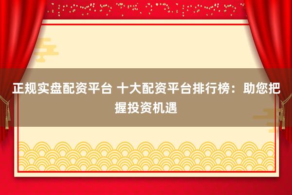 正规实盘配资平台 十大配资平台排行榜：助您把握投资机遇