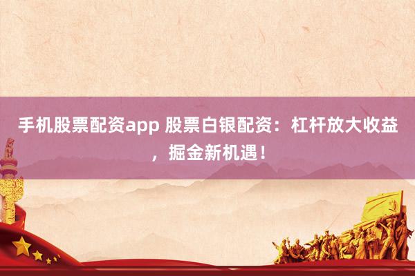手机股票配资app 股票白银配资：杠杆放大收益，掘金新机遇！