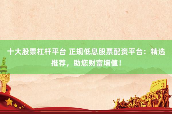 十大股票杠杆平台 正规低息股票配资平台：精选推荐，助您财富增值！