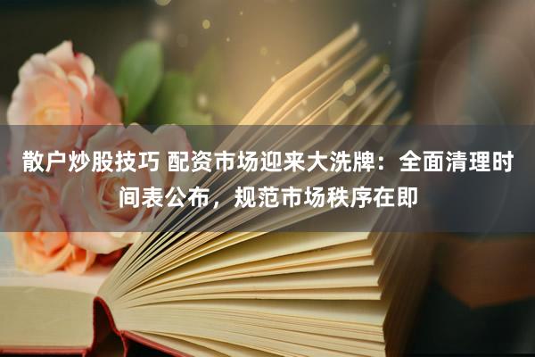 散户炒股技巧 配资市场迎来大洗牌：全面清理时间表公布，规范市场秩序在即