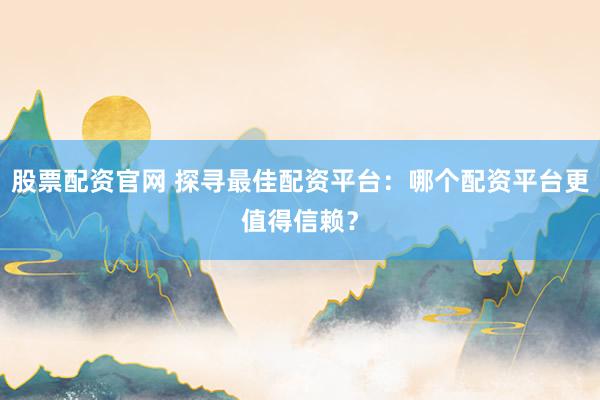 股票配资官网 探寻最佳配资平台：哪个配资平台更值得信赖？