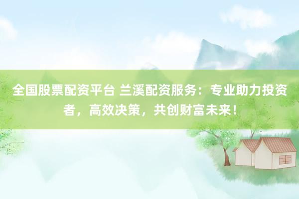 全国股票配资平台 兰溪配资服务：专业助力投资者，高效决策，共创财富未来！