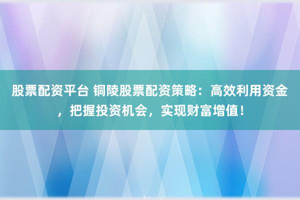 股票配资平台 铜陵股票配资策略：高效利用资金，把握投资机会，实现财富增值！