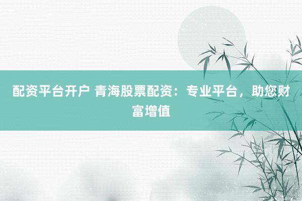 配资平台开户 青海股票配资：专业平台，助您财富增值