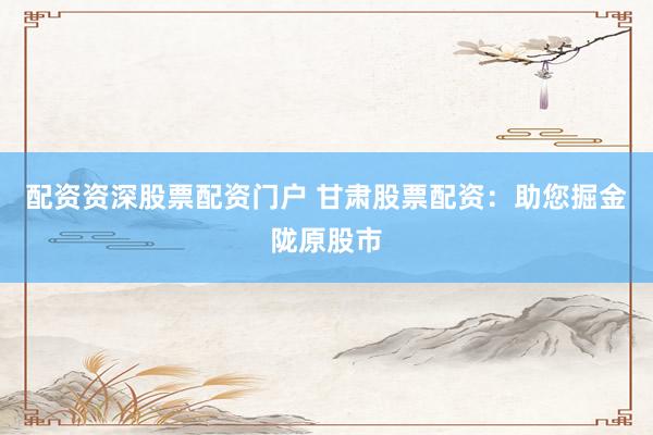 配资资深股票配资门户 甘肃股票配资：助您掘金陇原股市