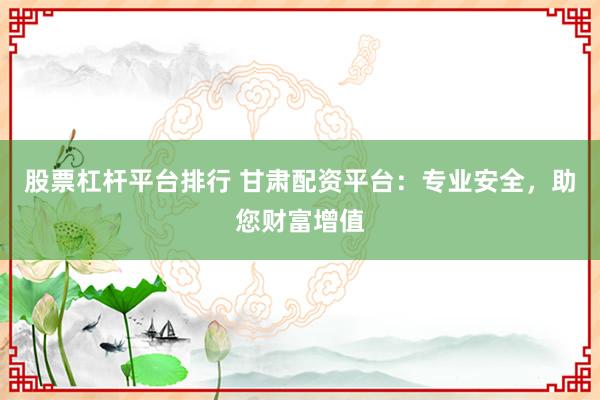 股票杠杆平台排行 甘肃配资平台：专业安全，助您财富增值