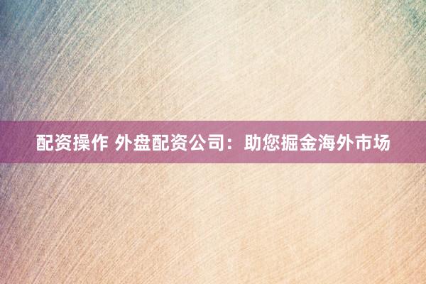 配资操作 外盘配资公司：助您掘金海外市场