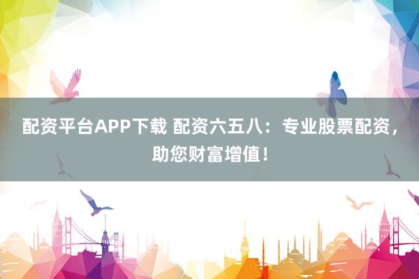 配资平台APP下载 配资六五八：专业股票配资，助您财富增值！