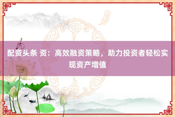 配资头条 资：高效融资策略，助力投资者轻松实现资产增值