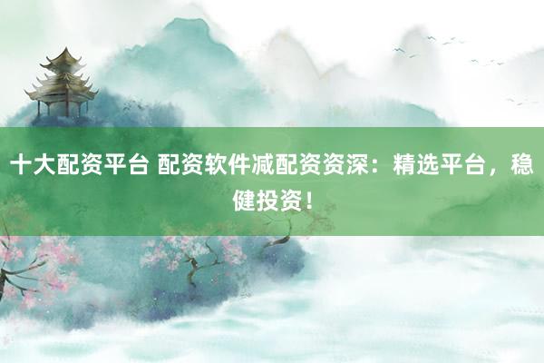 十大配资平台 配资软件减配资资深：精选平台，稳健投资！