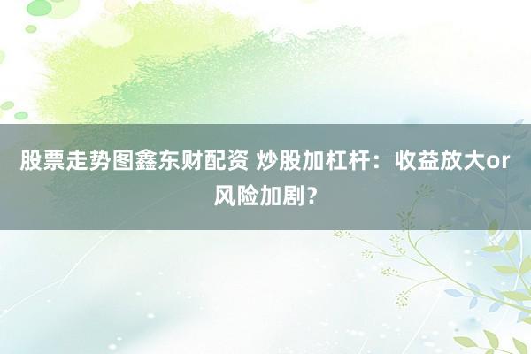 股票走势图鑫东财配资 炒股加杠杆：收益放大or风险加剧？