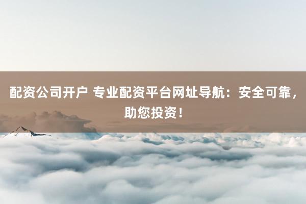 配资公司开户 专业配资平台网址导航：安全可靠，助您投资！