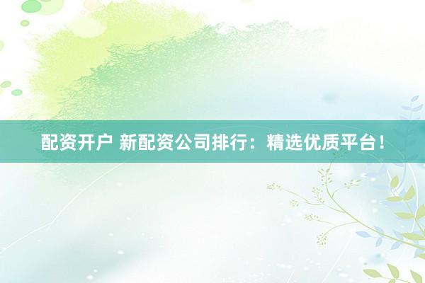 配资开户 新配资公司排行：精选优质平台！