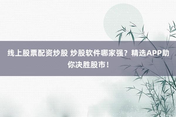 线上股票配资炒股 炒股软件哪家强？精选APP助你决胜股市！