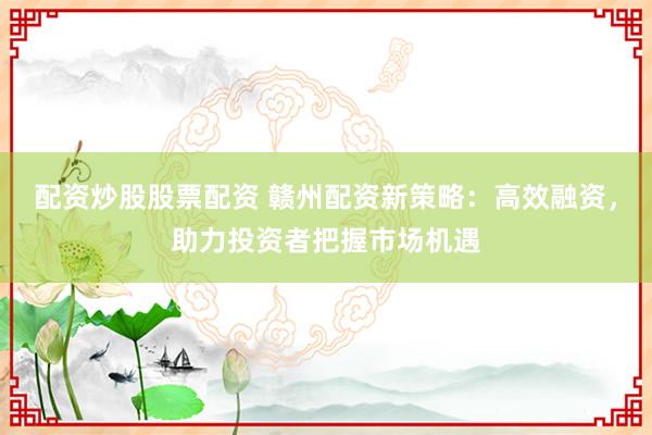 配资炒股股票配资 赣州配资新策略：高效融资，助力投资者把握市场机遇