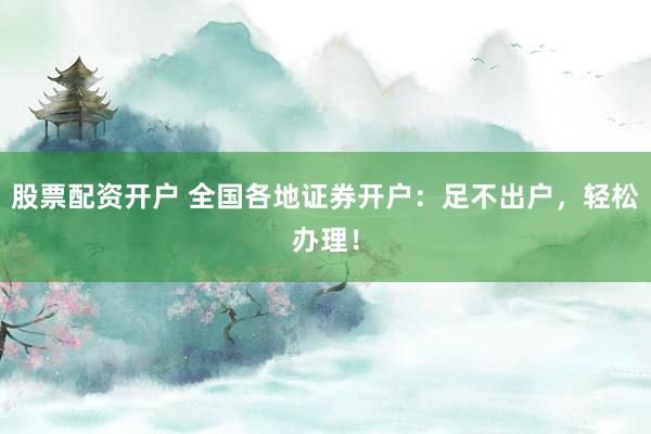 股票配资开户 全国各地证券开户：足不出户，轻松办理！