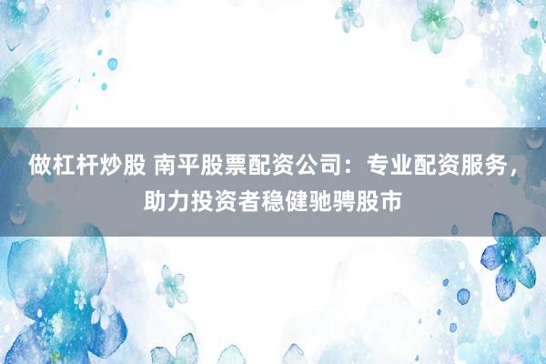 做杠杆炒股 南平股票配资公司：专业配资服务，助力投资者稳健驰骋股市