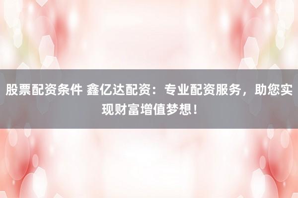 股票配资条件 鑫亿达配资：专业配资服务，助您实现财富增值梦想！