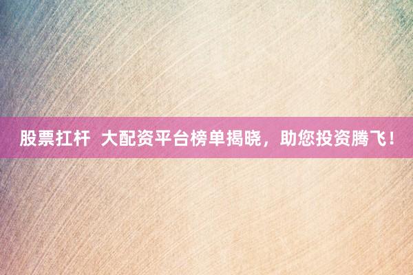 股票扛杆  大配资平台榜单揭晓，助您投资腾飞！