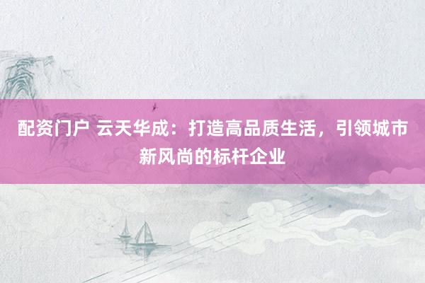配资门户 云天华成：打造高品质生活，引领城市新风尚的标杆企业